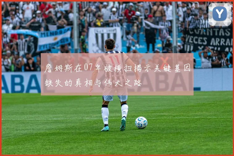 詹姆斯在07年被横扫揭示关键基因缺失的真相与伟大之路