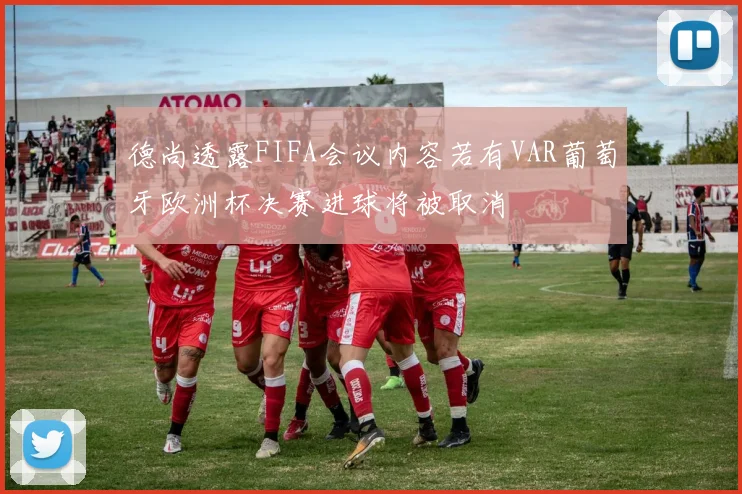 德尚透露FIFA会议内容若有VAR葡萄牙欧洲杯决赛进球将被取消