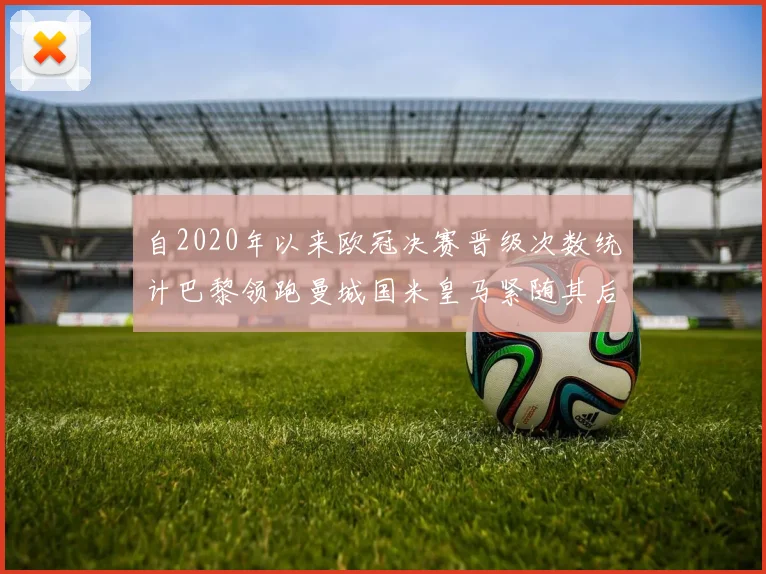 自2020年以来欧冠决赛晋级次数统计巴黎领跑曼城国米皇马紧随其后