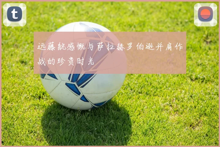 远藤航感慨与萨拉赫罗伯逊并肩作战的珍贵时光