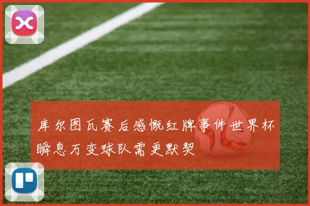 库尔图瓦赛后感慨红牌事件世界杯瞬息万变球队需更默契
