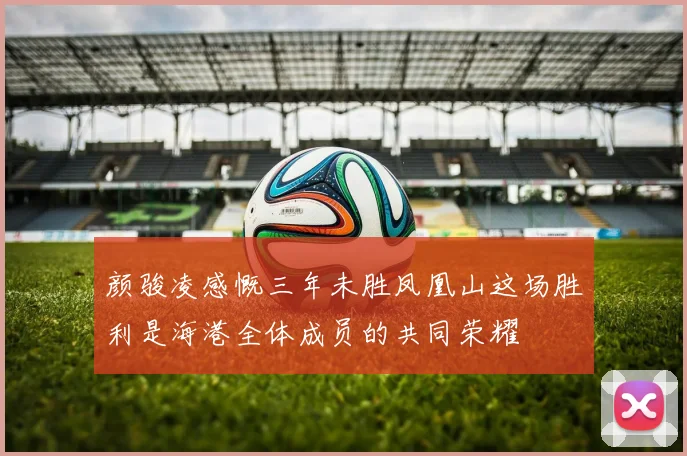 颜骏凌感慨三年未胜凤凰山这场胜利是海港全体成员的共同荣耀