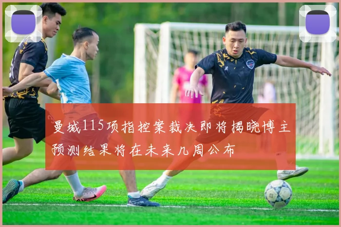 曼城115项指控案裁决即将揭晓博主预测结果将在未来几周公布