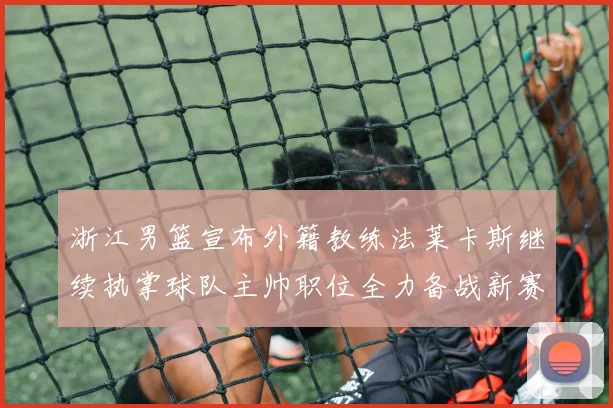 浙江男篮宣布外籍教练法莱卡斯继续执掌球队主帅职位全力备战新赛季
