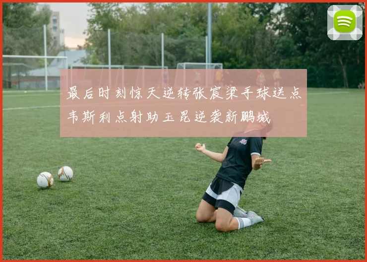 最后时刻惊天逆转张宸梁手球送点韦斯利点射助玉昆逆袭新鹏城