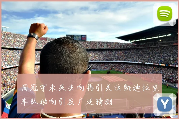 周冠宇未来去向再引关注凯迪拉克车队动向引发广泛猜测