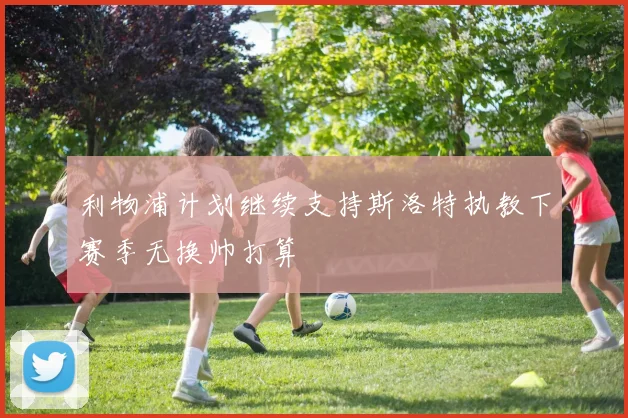 利物浦计划继续支持斯洛特执教下赛季无换帅打算