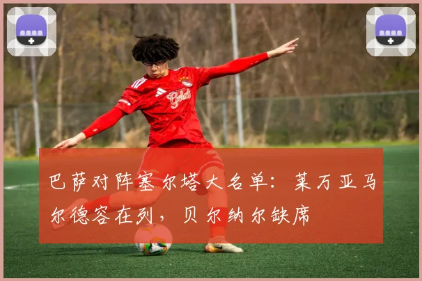 巴萨对阵塞尔塔大名单：莱万亚马尔德容在列，贝尔纳尔缺席