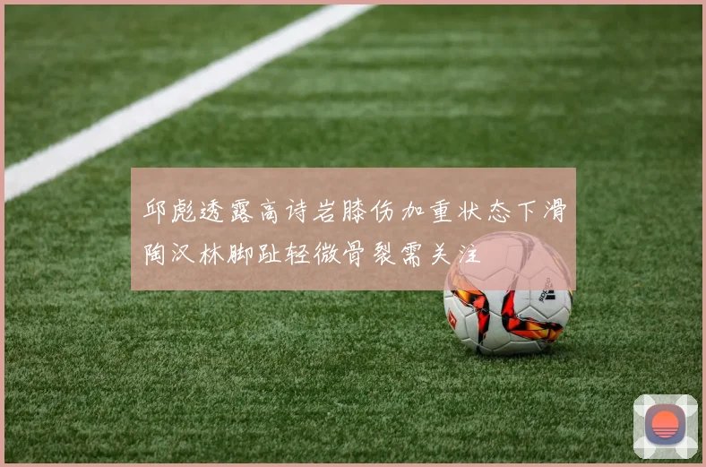 邱彪透露高诗岩膝伤加重状态下滑陶汉林脚趾轻微骨裂需关注