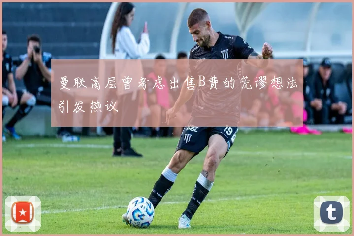 曼联高层曾考虑出售B费的荒谬想法引发热议