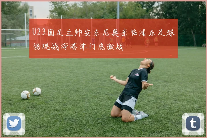 U23国足主帅安东尼奥亲临浦东足球场观战海港津门虎激战